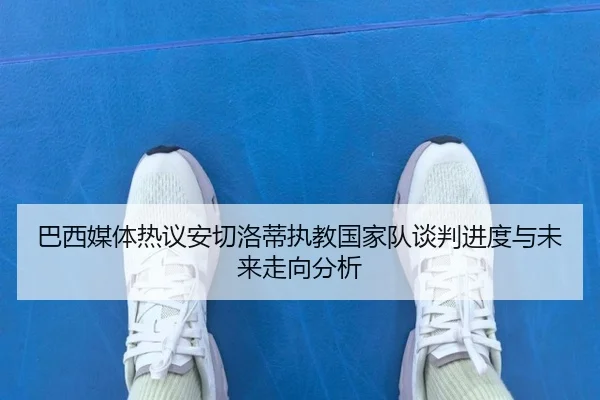 巴西媒体热议安切洛蒂执教国家队谈判进度与未来走向分析 - kaiyun