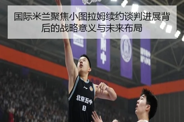 国际米兰聚焦小图拉姆续约谈判进展背后的战略意义与未来布局 - kaiyun