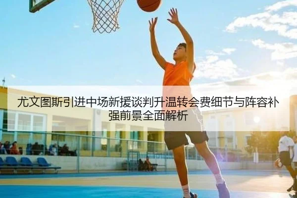 尤文图斯引进中场新援谈判升温转会费细节与阵容补强前景全面解析 | kaiyun